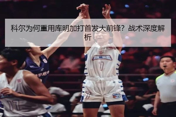 科尔为何重用库明加打首发大前锋？战术深度解析