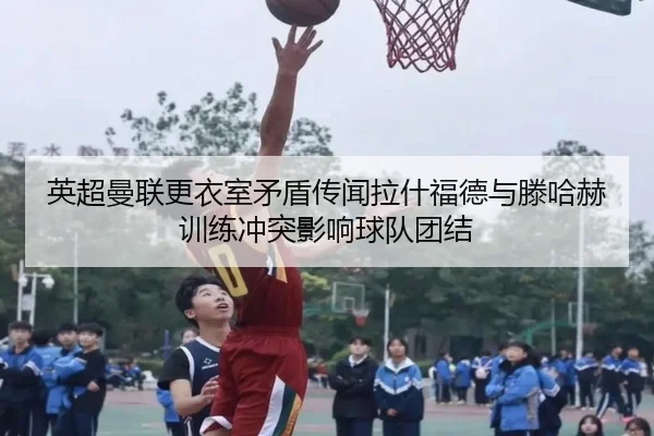 英超曼联更衣室矛盾传闻拉什福德与滕哈赫训练冲突影响球队团结