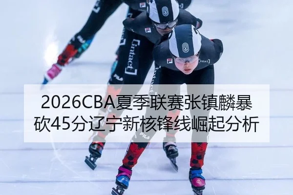 2026CBA夏季联赛张镇麟暴砍45分辽宁新核锋线崛起分析